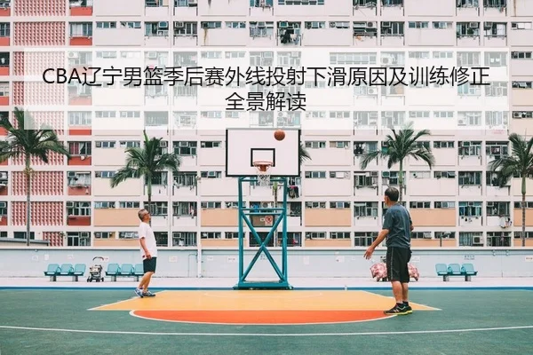CBA辽宁男篮季后赛外线投射下滑原因及训练修正全景解读