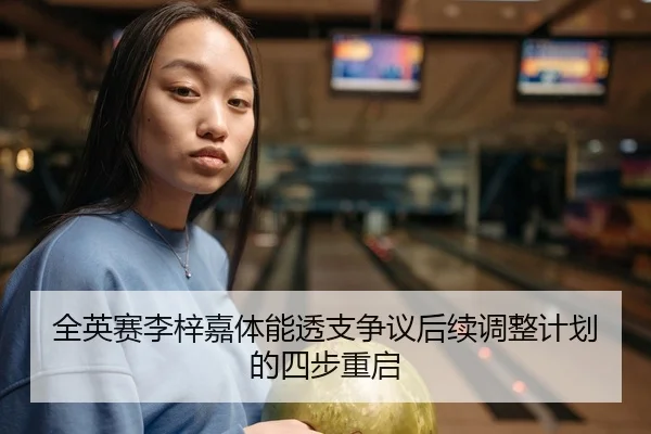 全英赛李梓嘉体能透支争议后续调整计划的四步重启